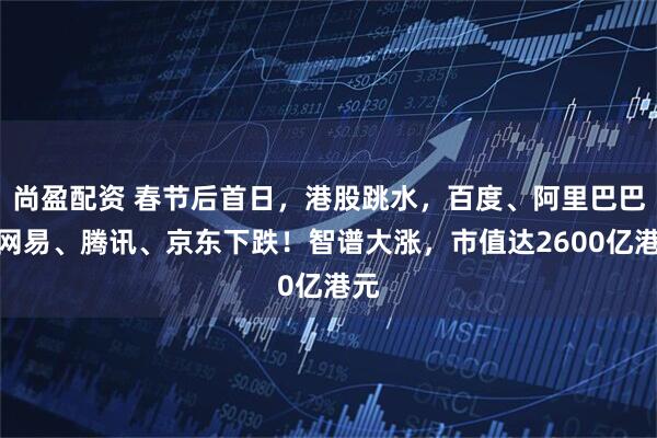 尚盈配资 春节后首日，港股跳水，百度、阿里巴巴、网易、腾讯、京东下跌！智谱大涨，市值达2600亿港元