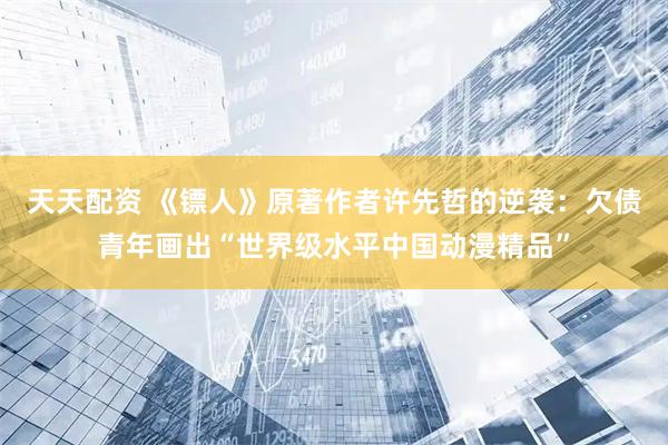 天天配资 《镖人》原著作者许先哲的逆袭：欠债青年画出“世界级水平中国动漫精品”