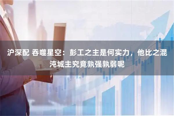 沪深配 吞噬星空：彭工之主是何实力，他比之混沌城主究竟孰强孰弱呢