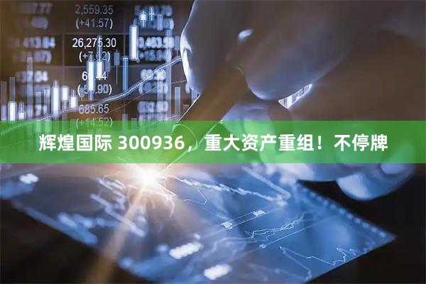 辉煌国际 300936，重大资产重组！不停牌