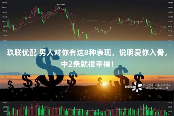玖联优配 男人对你有这8种表现,说明爱你入骨,中2条就很幸福!