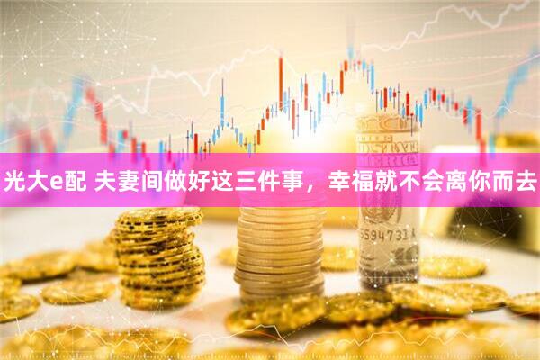 光大e配 夫妻间做好这三件事，幸福就不会离你而去