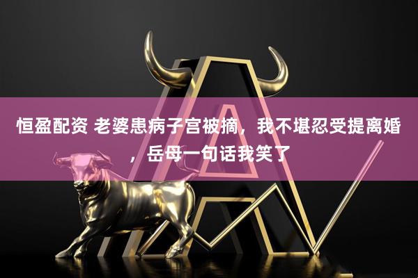 恒盈配资 老婆患病子宫被摘，我不堪忍受提离婚，岳母一句话我笑了