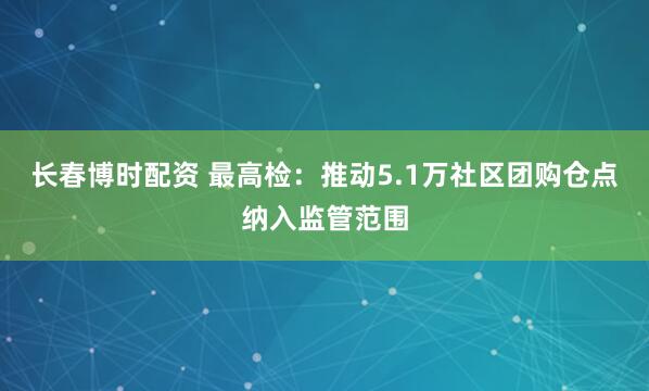 长春博时配资 最高检：推动5.1万社区团购仓点纳入监管范围