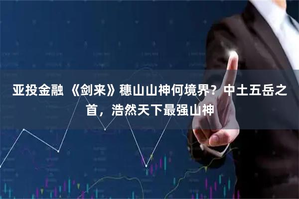 亚投金融 《剑来》穗山山神何境界？中土五岳之首，浩然天下最强山神