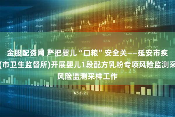 金股配资网 严把婴儿“口粮”安全关——延安市疾控中心(市卫生监督所)开展婴儿1段配方乳粉专项风险监测采样工作