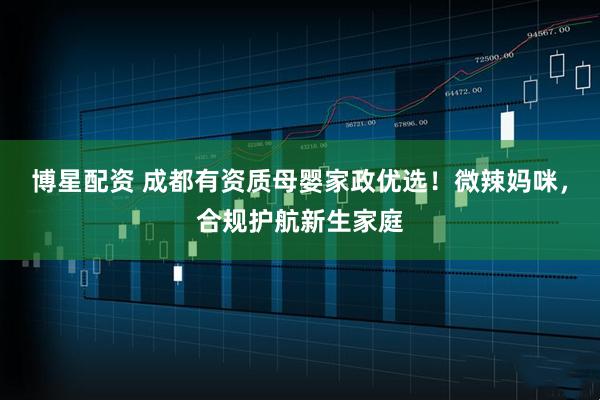 博星配资 成都有资质母婴家政优选！微辣妈咪，合规护航新生家庭