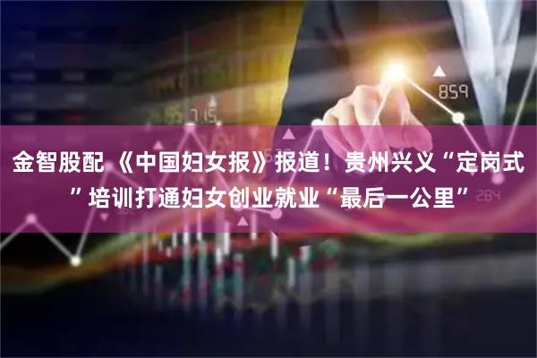金智股配 《中国妇女报》报道！贵州兴义“定岗式”培训打通妇女创业就业“最后一公里”