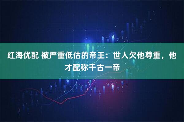 红海优配 被严重低估的帝王：世人欠他尊重，他才配称千古一帝