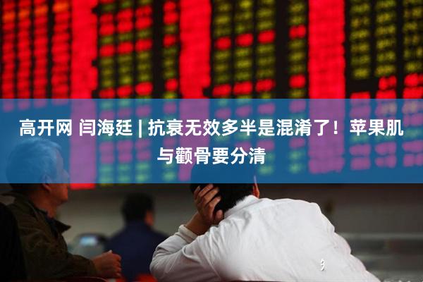 高开网 闫海廷 | 抗衰无效多半是混淆了!苹果肌与颧骨要分清