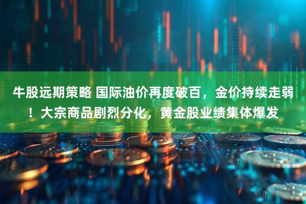 牛股远期策略 国际油价再度破百,金价持续走弱!大宗商品剧烈分化,黄金股业绩集体爆发