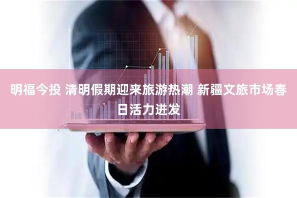 明福今投 清明假期迎来旅游热潮 新疆文旅市场春日活力迸发