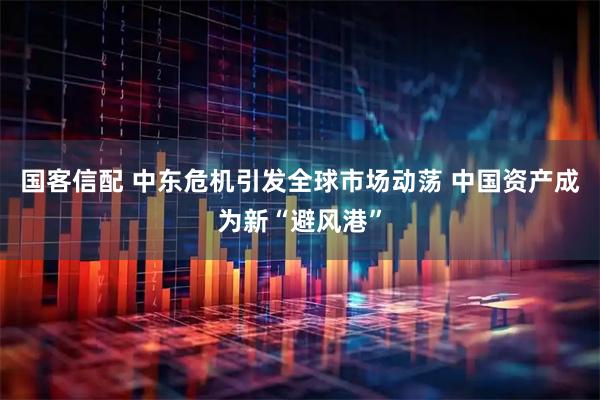 国客信配 中东危机引发全球市场动荡 中国资产成为新“避风港”