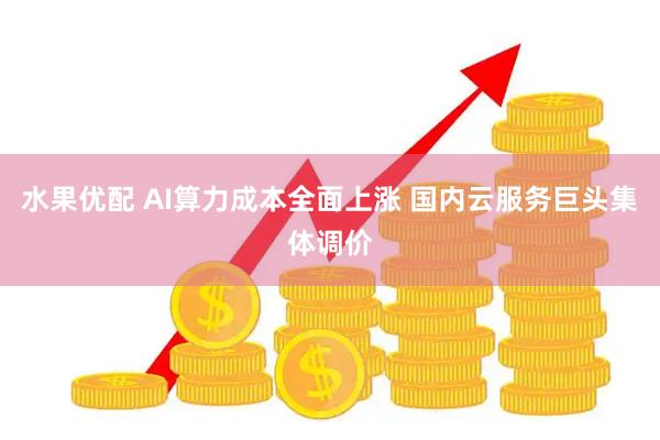 水果优配 AI算力成本全面上涨 国内云服务巨头集体调价