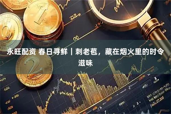 永旺配资 春日寻鲜｜刺老苞，藏在烟火里的时令滋味