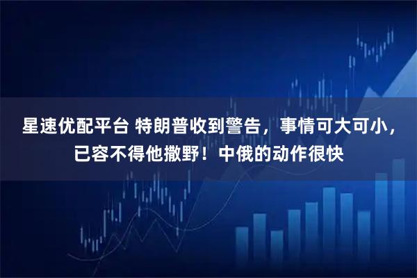 星速优配平台 特朗普收到警告,事情可大可小,已容不得他撒野!中俄的动作很快