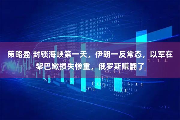 策略盈 封锁海峡第一天,伊朗一反常态,以军在黎巴嫩损失惨重,俄罗斯赚翻了