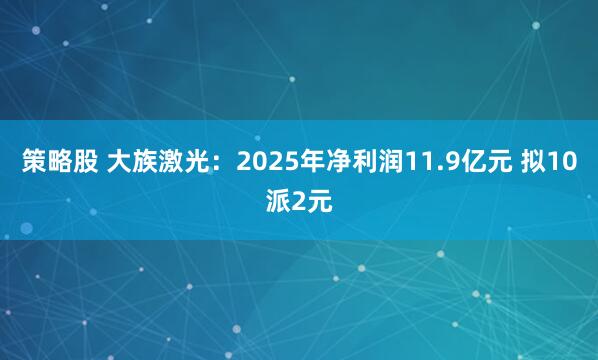 策略股 大族激光:2025年净利润11.9亿元 拟10派2元