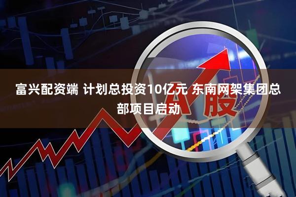 富兴配资端 计划总投资10亿元 东南网架集团总部项目启动