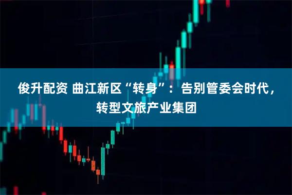 俊升配资 曲江新区“转身”：告别管委会时代，转型文旅产业集团