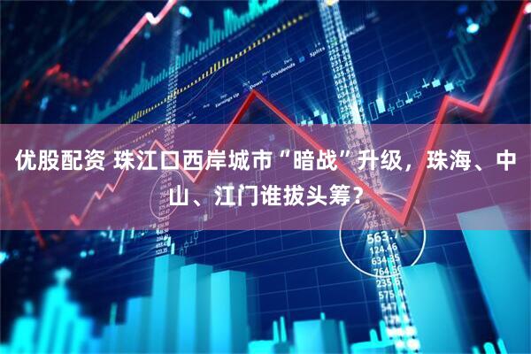 优股配资 珠江口西岸城市“暗战”升级，珠海、中山、江门谁拔头筹？