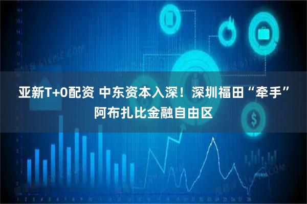 亚新T+0配资 中东资本入深!深圳福田“牵手”阿布扎比金融自由区