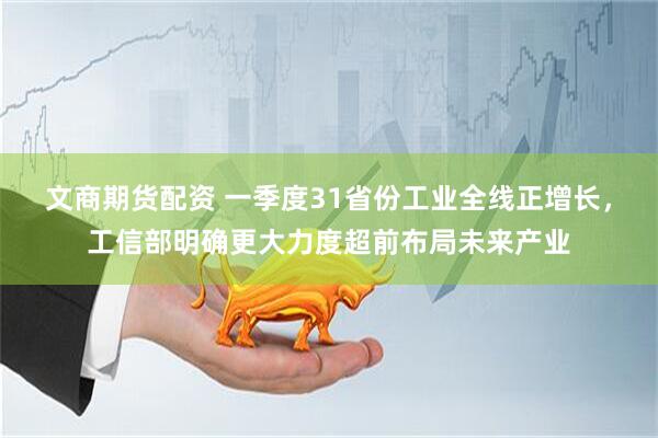 文商期货配资 一季度31省份工业全线正增长，工信部明确更大力度超前布局未来产业