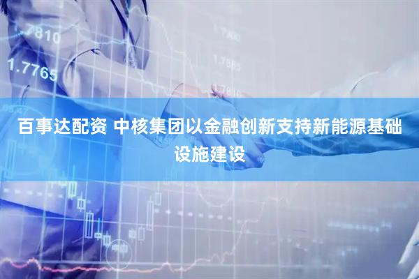 百事达配资 中核集团以金融创新支持新能源基础设施建设