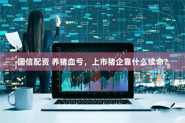 国信配资 养猪血亏，上市猪企靠什么续命？