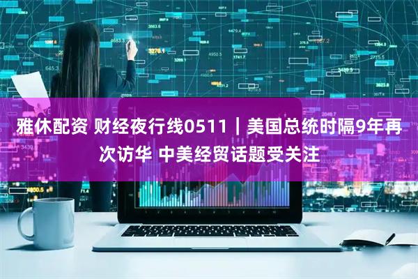 雅休配资 财经夜行线0511｜美国总统时隔9年再次访华 中美经贸话题受关注