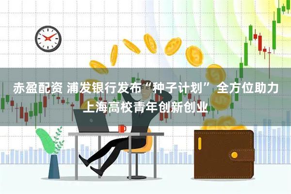赤盈配资 浦发银行发布“种子计划” 全方位助力上海高校青年创新创业