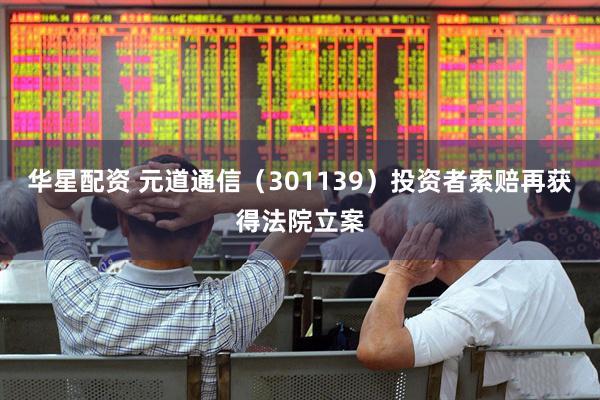 华星配资 元道通信（301139）投资者索赔再获得法院立案