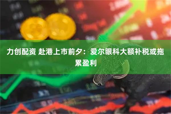 力创配资 赴港上市前夕：爱尔眼科大额补税或拖累盈利