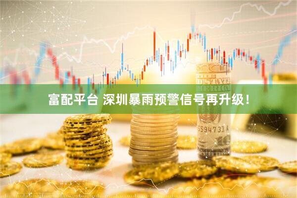 富配平台 深圳暴雨预警信号再升级！