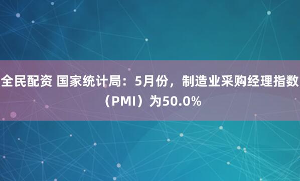 全民配资 国家统计局：5月份，制造业采购经理指数（PMI）为50.0%
