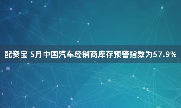 配资宝 5月中国汽车经销商库存预警指数为57.9%