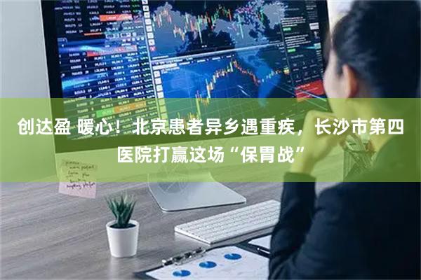创达盈 暖心！北京患者异乡遇重疾，长沙市第四医院打赢这场“保胃战”