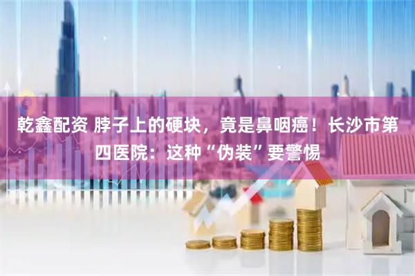 乾鑫配资 脖子上的硬块，竟是鼻咽癌！长沙市第四医院：这种“伪装”要警惕
