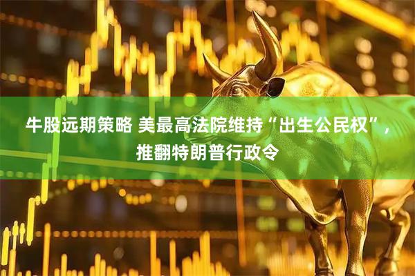 牛股远期策略 美最高法院维持“出生公民权”，推翻特朗普行政令