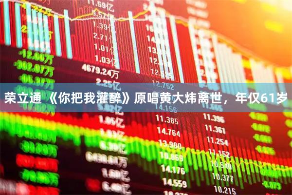 荣立通 《你把我灌醉》原唱黄大炜离世,年仅61岁