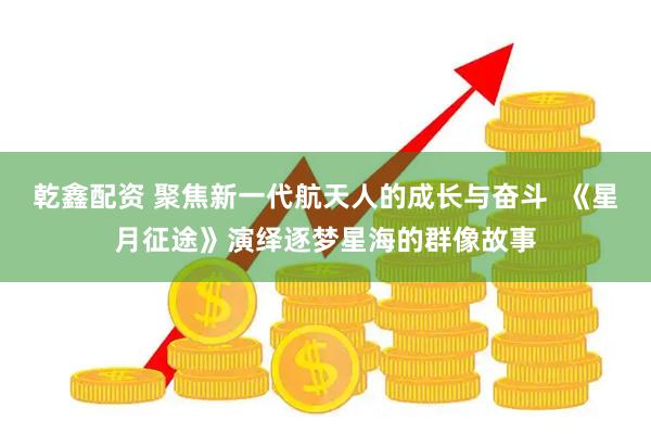 乾鑫配资 聚焦新一代航天人的成长与奋斗  《星月征途》演绎逐梦星海的群像故事