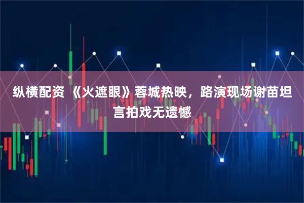 纵横配资 《火遮眼》蓉城热映，路演现场谢苗坦言拍戏无遗憾