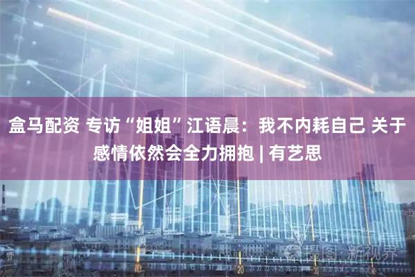 盒马配资 专访“姐姐”江语晨：我不内耗自己 关于感情依然会全力拥抱 | 有艺思