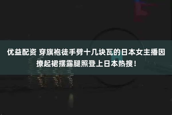 优益配资 穿旗袍徒手劈十几块瓦的日本女主播因撩起裙摆露腿照登上日本热搜！