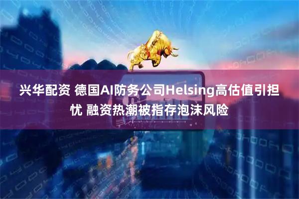 兴华配资 德国AI防务公司Helsing高估值引担忧 融资热潮被指存泡沫风险