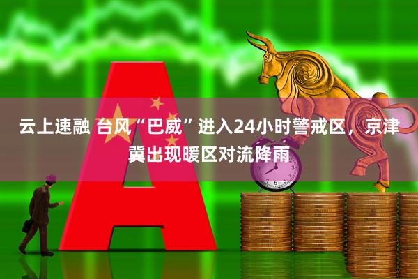 云上速融 台风“巴威”进入24小时警戒区,京津冀出现暖区对流降雨