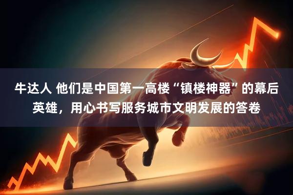 牛达人 他们是中国第一高楼“镇楼神器”的幕后英雄，用心书写服务城市文明发展的答卷