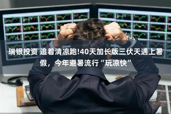 瑞银投资 追着清凉跑!40天加长版三伏天遇上暑假，今年避暑流行“玩凉快”