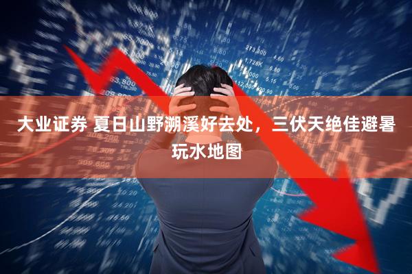 大业证券 夏日山野溯溪好去处，三伏天绝佳避暑玩水地图